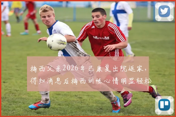 梅西父亲2026年已康复出院返家，得知消息后梅西训练心情明显轻松，赛场表现更受期待