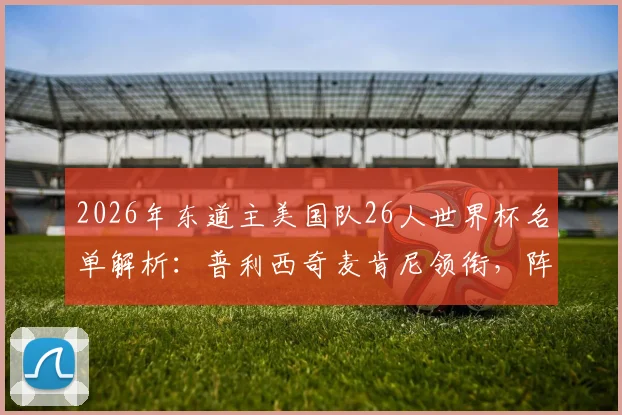 2026年东道主美国队26人世界杯名单解析:普利西奇麦肯尼领衔,阵容年龄结构及主场优势全面前瞻