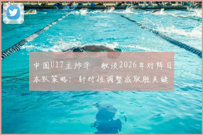 中国U17主帅浮嶋敏谈2026年对阵日本队策略：针对性调整成取胜关键