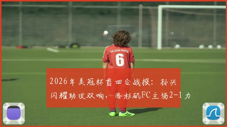 2026年美冠杯首回合战报:孙兴慜闪耀助攻双响,洛杉矶FC主场2-1力克托卢卡,晋级前景如何?