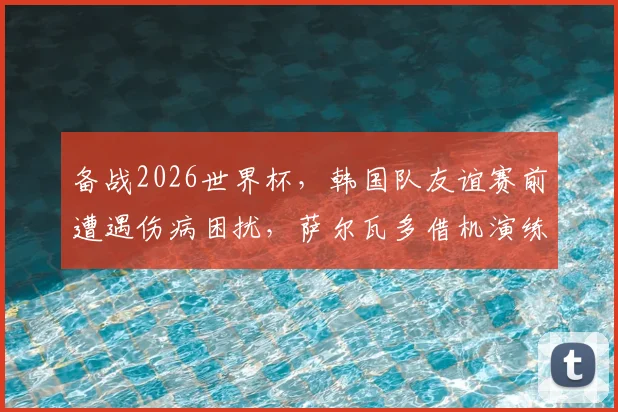备战2026世界杯，韩国队友谊赛前遭遇伤病困扰，萨尔瓦多借机演练新阵容