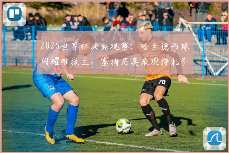 2026世界杯次轮观察：哈兰德两球闪耀难救主，塞梅尼奥表现挣扎引热议，曼城众将状态一览