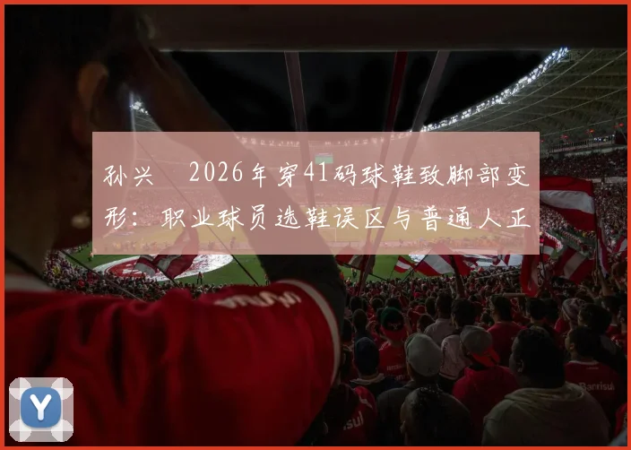 孙兴慜2026年穿41码球鞋致脚部变形：职业球员选鞋误区与普通人正确选码指南