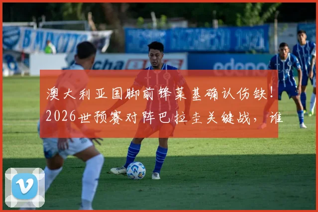 澳大利亚国脚前锋莱基确认伤缺！2026世预赛对阵巴拉圭关键战，谁来顶替他的位置？