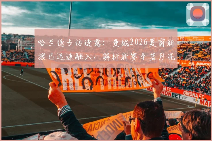 哈兰德专访透露：曼城2026夏窗新援已迅速融入，解析新赛季蓝月亮战术升级与阵容看点