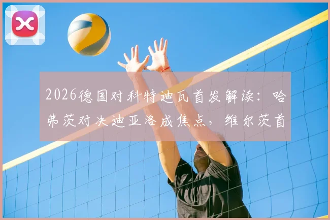 2026德国对科特迪瓦首发解读：哈弗茨对决迪亚洛成焦点，维尔茨首发带来哪些变化？