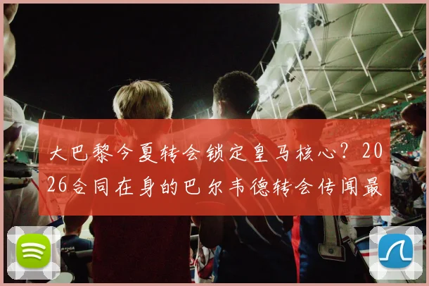 大巴黎今夏转会锁定皇马核心？2026合同在身的巴尔韦德转会传闻最新进展分析与皇马态度解读