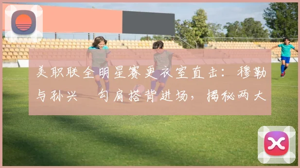 美职联全明星赛更衣室直击:穆勒与孙兴慜勾肩搭背进场,揭秘两大巨星的私下真实关系与互动细节