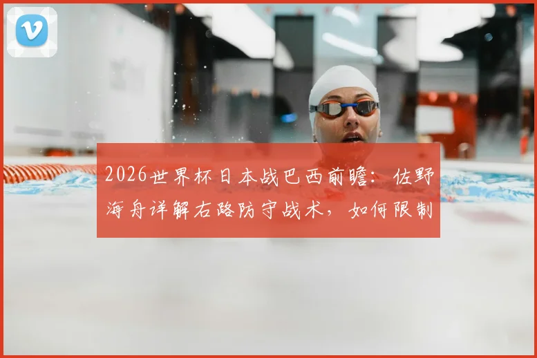 2026世界杯日本战巴西前瞻：佐野海舟详解右路防守战术，如何限制维尼修斯成关键
