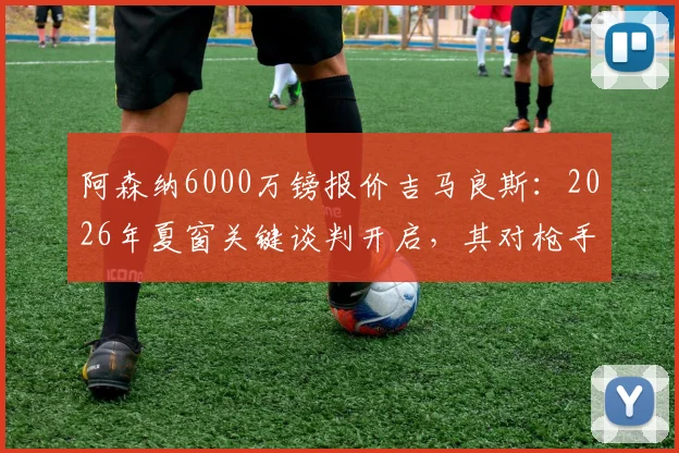 阿森纳6000万镑报价吉马良斯：2026年夏窗关键谈判开启，其对枪手中场升级至关重要