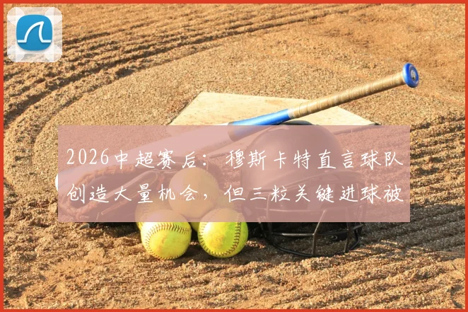 2026中超赛后:穆斯卡特直言球队创造大量机会,但三粒关键进球被判无效引热议