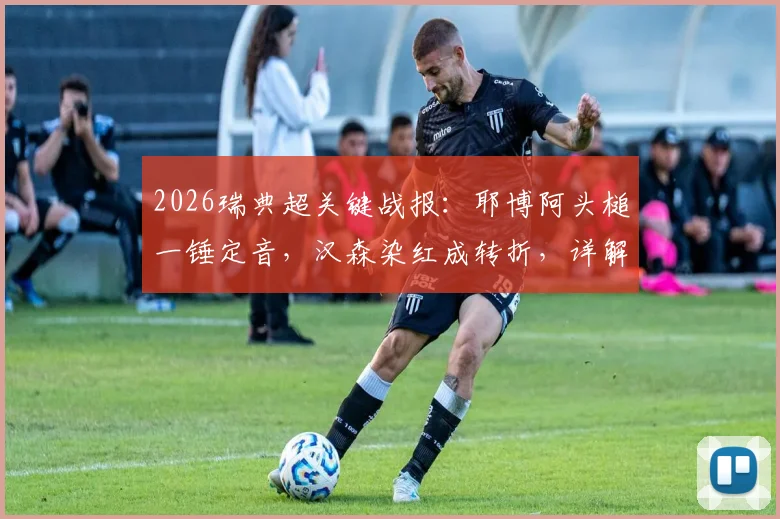 2026瑞典超关键战报:耶博阿头槌一锤定音,汉森染红成转折,详解哥德堡2-1险胜布洛马波卡纳全程回顾与战术分析