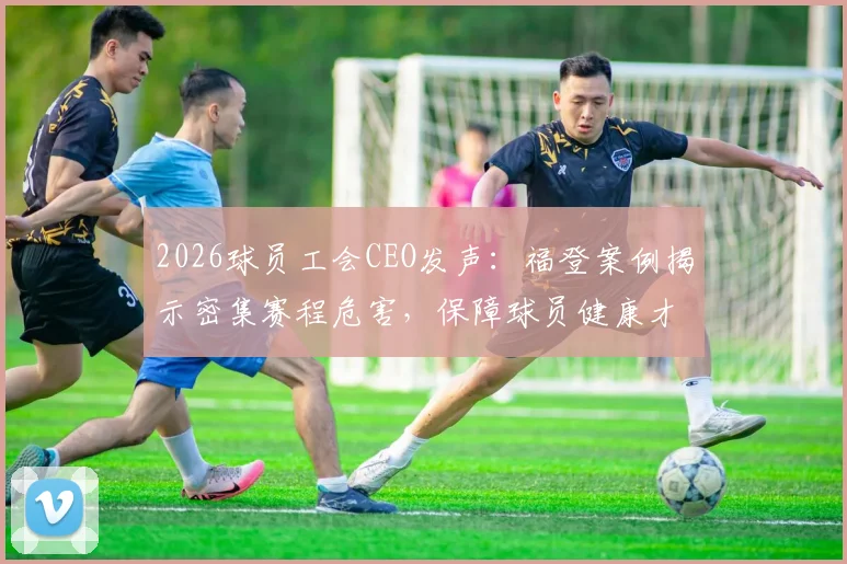 2026球员工会CEO发声：福登案例揭示密集赛程危害，保障球员健康才是足球长远发展的核心财富