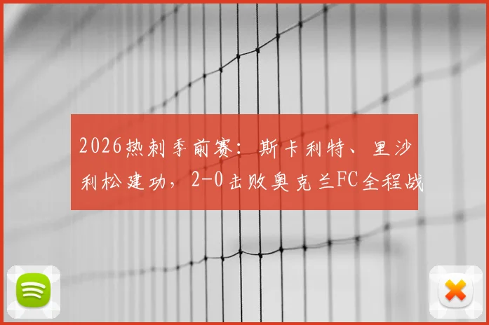 2026热刺季前赛：斯卡利特、里沙利松建功，2-0击败奥克兰FC全程战报与战术要点解析