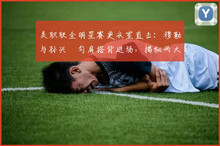 美职联全明星赛更衣室直击：穆勒与孙兴慜勾肩搭背进场，揭秘两大巨星的私下真实关系与互动细节