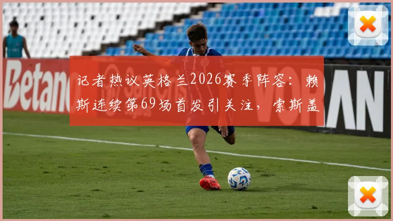 记者热议英格兰2026赛季阵容:赖斯连续第69场首发引关注,索斯盖特选人受质疑