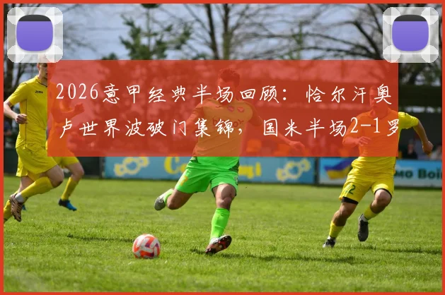 2026意甲经典半场回顾：恰尔汗奥卢世界波破门集锦，国米半场2-1罗马战术解析与进球GIF