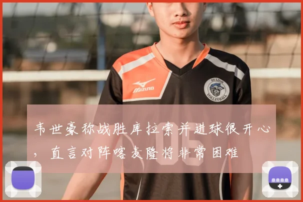 韦世豪称战胜库拉索并进球很开心，直言对阵喀麦隆将非常困难