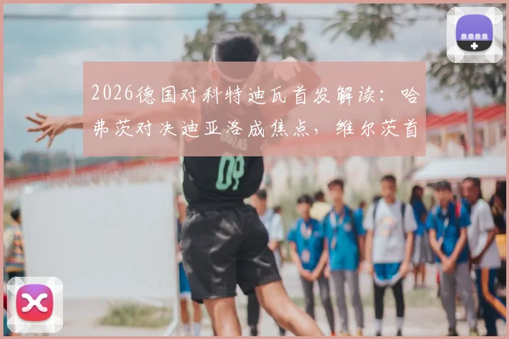 2026德国对科特迪瓦首发解读：哈弗茨对决迪亚洛成焦点，维尔茨首发带来哪些变化？