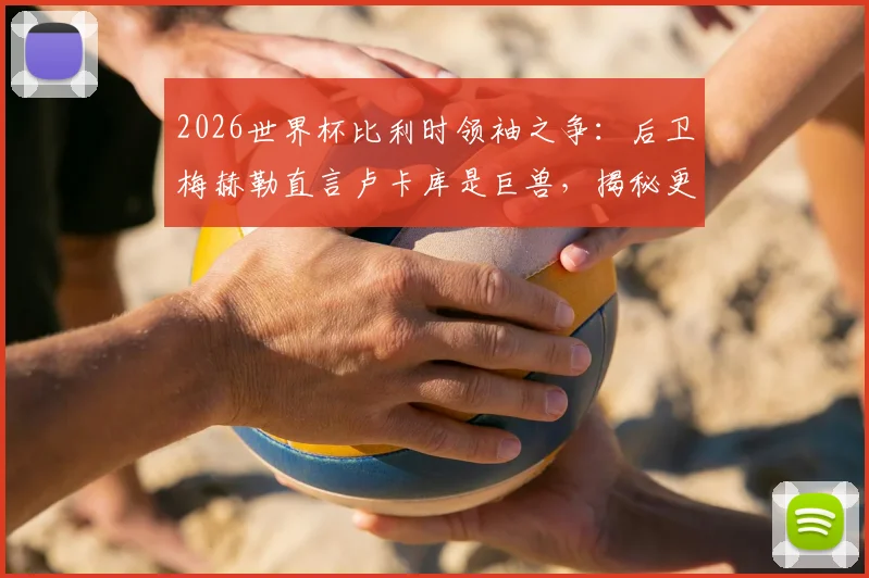 2026世界杯比利时领袖之争:后卫梅赫勒直言卢卡库是巨兽,揭秘更衣室真实评价