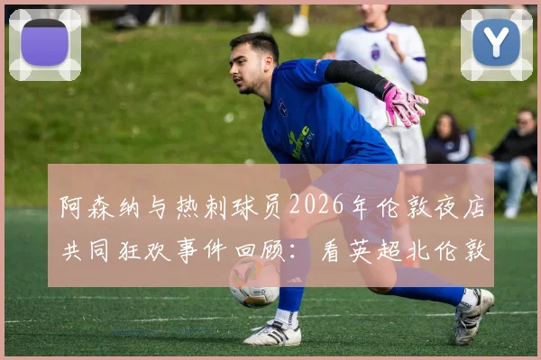 阿森纳与热刺球员2026年伦敦夜店共同狂欢事件回顾：看英超北伦敦德比场外另一面，球迷热议焦点有哪些？