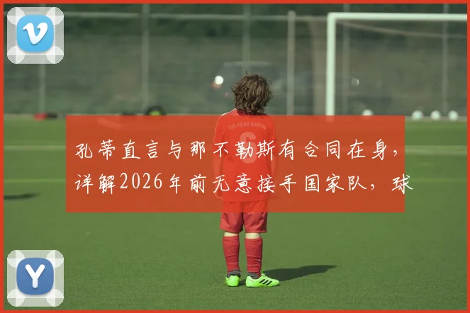 孔蒂直言与那不勒斯有合同在身，详解2026年前无意接手国家队，球迷别再猜测