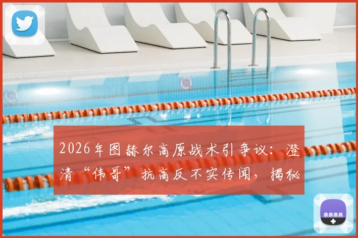 2026年图赫尔高原战术引争议:澄清“伟哥”抗高反不实传闻,揭秘职业队科学应对方法
