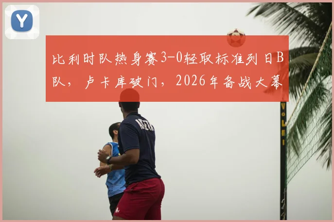 比利时队热身赛3-0轻取标准列日B队，卢卡库破门，2026年备战大幕拉开