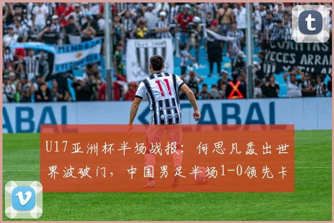 U17亚洲杯半场战报：何思凡轰出世界波破门，中国男足半场1-0领先卡塔尔，附进球精彩回放