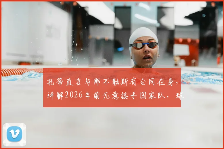 孔蒂直言与那不勒斯有合同在身,详解2026年前无意接手国家队,球迷别再猜测