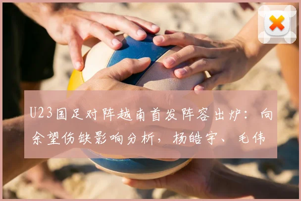U23国足对阵越南首发阵容出炉:向余望伤缺影响分析,杨皓宇、毛伟杰等球员位置解读与赛前看点