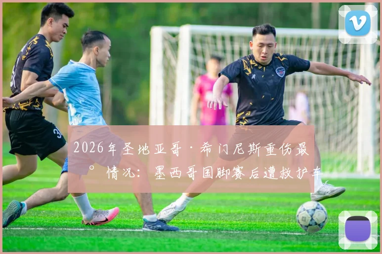 2026年圣地亚哥·希门尼斯重伤最新情况：墨西哥国脚赛后遭救护车紧急送医，伤情牵动人心