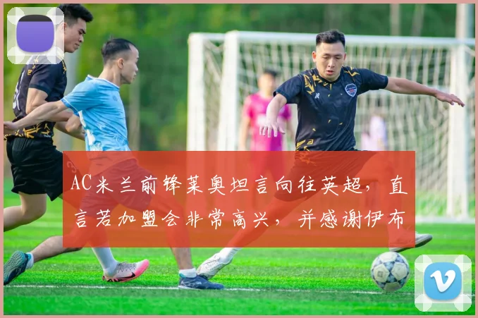 AC米兰前锋莱奥坦言向往英超,直言若加盟会非常高兴,并感谢伊布场内场外双重帮助