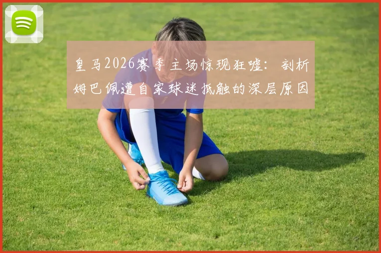 皇马2026赛季主场惊现狂嘘：剖析姆巴佩遭自家球迷抵触的深层原因与影响