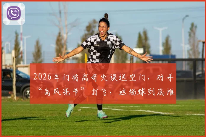 2026年门将离奇失误送空门，对手“高风亮节”打飞，这场球到底谁更该被开会？