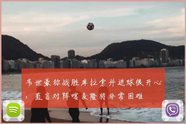 韦世豪称战胜库拉索并进球很开心，直言对阵喀麦隆将非常困难