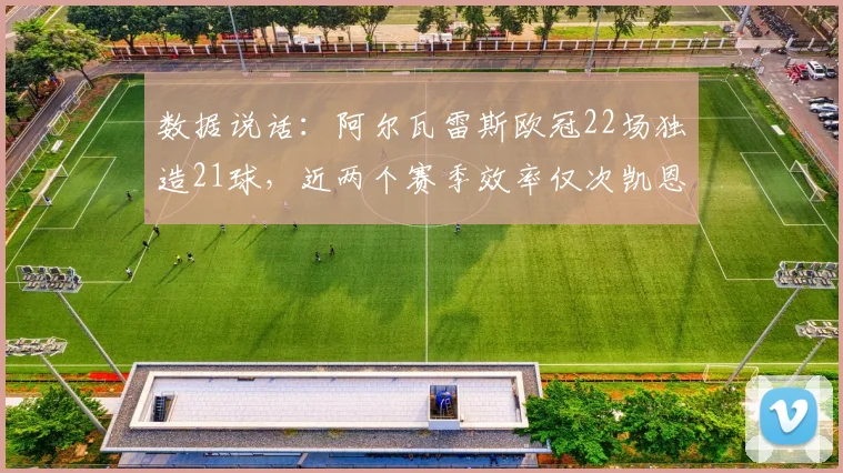 数据说话:阿尔瓦雷斯欧冠22场独造21球,近两个赛季效率仅次凯恩!他强在哪里?深度剖析
