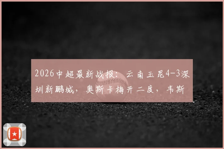 2026中超最新战报:云南玉昆4-3深圳新鹏城,奥斯卡梅开二度,韦斯利1射2传主导比赛