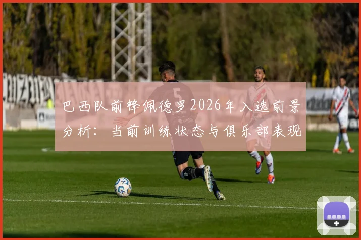 巴西队前锋佩德罗2026年入选前景分析:当前训练状态与俱乐部表现评估,他还有机会吗?