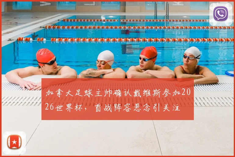 加拿大足球主帅确认戴维斯参加2026世界杯，首战阵容悬念引关注