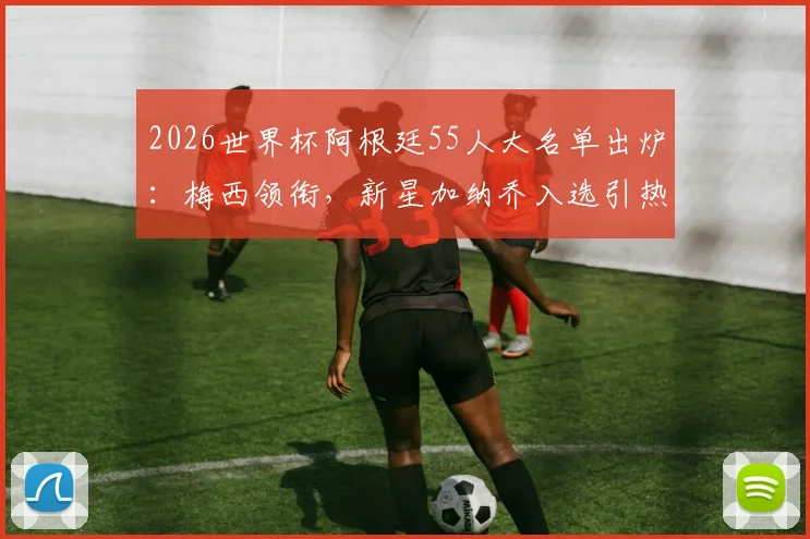 2026世界杯阿根廷55人大名单出炉：梅西领衔，新星加纳乔入选引热议，完整名单及战术分析速览