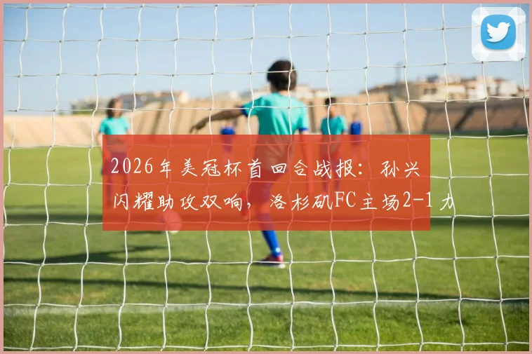 2026年美冠杯首回合战报:孙兴慜闪耀助攻双响,洛杉矶FC主场2-1力克托卢卡,晋级前景如何?