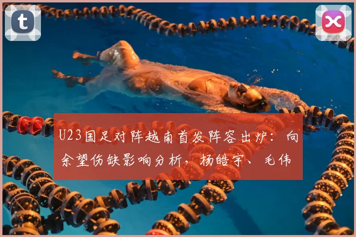 U23国足对阵越南首发阵容出炉：向余望伤缺影响分析，杨皓宇、毛伟杰等球员位置解读与赛前看点