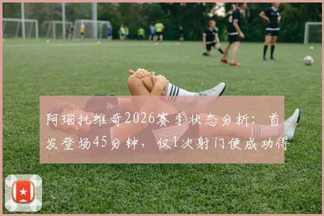 阿瑙托维奇2026赛季状态分析:首发登场45分钟,仅1次射门便成功得分,解析其高效进球秘诀