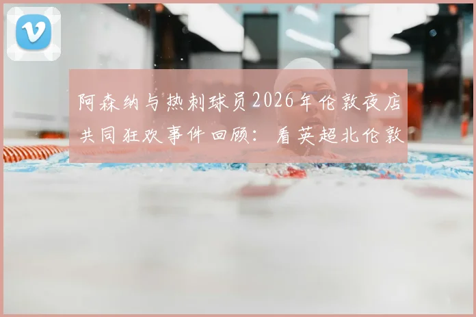 阿森纳与热刺球员2026年伦敦夜店共同狂欢事件回顾:看英超北伦敦德比场外另一面,球迷热议焦点有哪些?