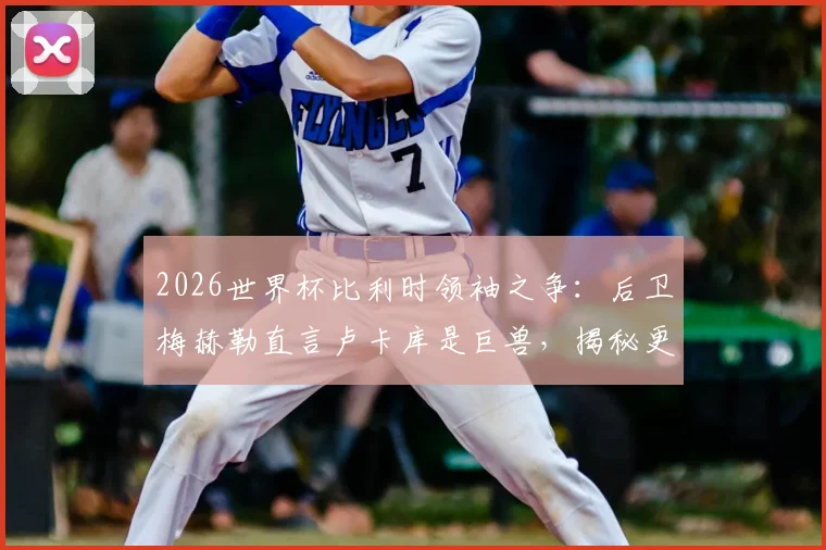2026世界杯比利时领袖之争：后卫梅赫勒直言卢卡库是巨兽，揭秘更衣室真实评价