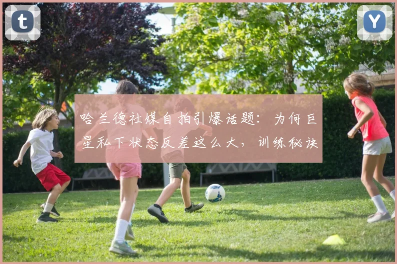 哈兰德社媒自拍引爆话题:为何巨星私下状态反差这么大,训练秘诀与压力管理全解析