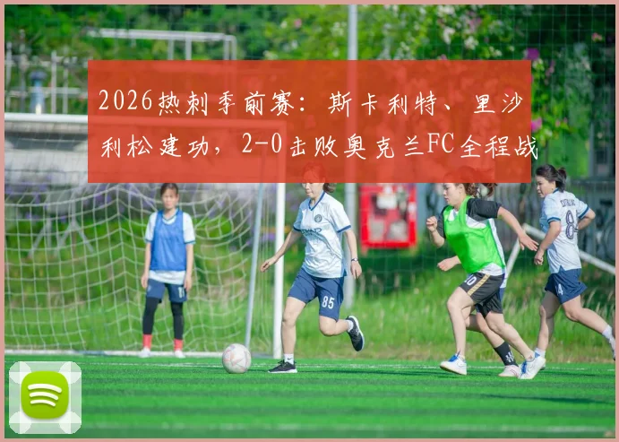 2026热刺季前赛:斯卡利特、里沙利松建功,2-0击败奥克兰FC全程战报与战术要点解析
