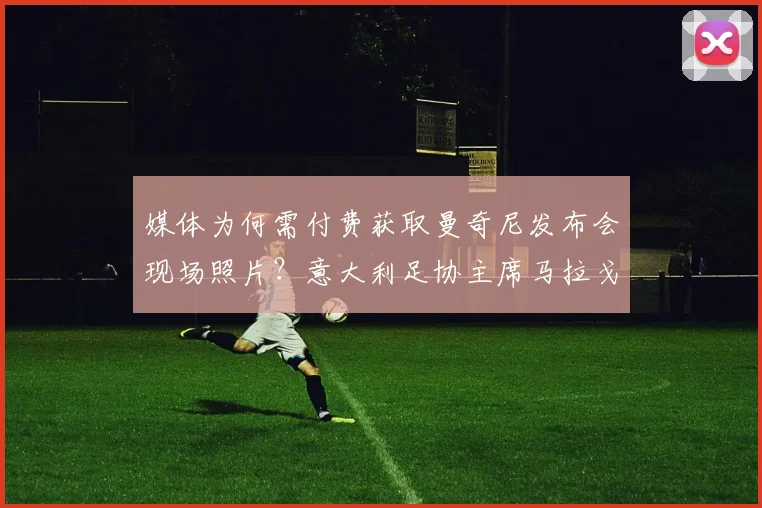 媒体为何需付费获取曼奇尼发布会现场照片?意大利足协主席马拉戈详解2026年起图片版权政策