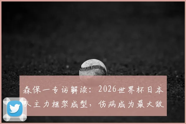 森保一专访解读:2026世界杯日本队主力框架成型,伤病成为最大敌人与球迷热议焦点